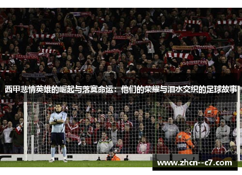 西甲悲情英雄的崛起与落寞命运：他们的荣耀与泪水交织的足球故事