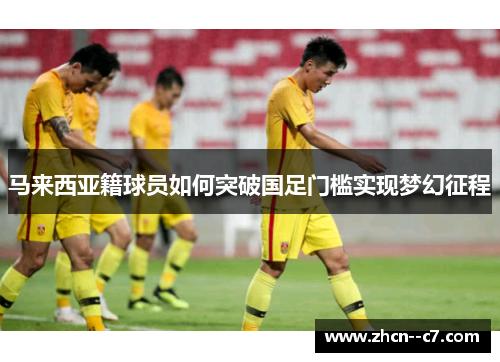马来西亚籍球员如何突破国足门槛实现梦幻征程 马来西亚籍球员如何突破国足门槛实现梦幻征程