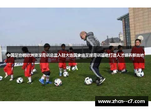 中国足协聘欧洲资深青训总监入驻大连国家级足球青训基地打造人才培养新高地