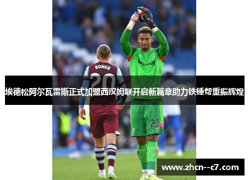 埃德松阿尔瓦雷斯正式加盟西汉姆联开启新篇章助力铁锤帮重振辉煌