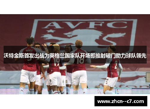 沃特金斯首发出战为英格兰国家队开场即推射破门助力球队领先 沃特金斯首发出战为英格兰国家队开场即推射破门助力球队领先