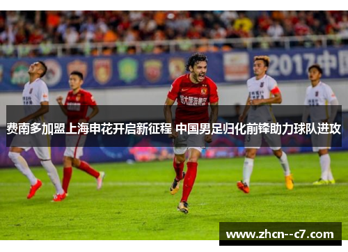 费南多加盟上海申花开启新征程 中国男足归化前锋助力球队进攻 费南多加盟上海申花开启新征程 中国男足归化前锋助力球队进攻